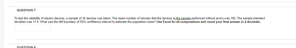 QUESTION 7
To test the reliability of electric devices, a sample of 35 devices was taken. The mean number of minutes that the devices in the sample performed without errors was 185. The sample standard
deviation was 11.9. What was the left boundary of 93% confidence interval to estimate the population mean? Use Excel for all computations and round your final answer to 2 decimals.
QUESTION 8