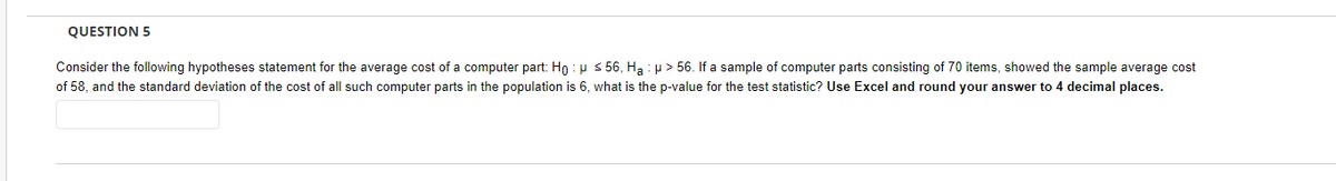 QUESTION 5
Consider the following hypotheses statement for the average cost of a computer part: Ho: μ ≤ 56, Ha: µ> 56. If a sample of computer parts consisting of 70 items, showed the sample average cost
of 58, and the standard deviation of the cost of all such computer parts in the population is 6, what is the p-value for the test statistic? Use Excel and round your answer to 4 decimal places.