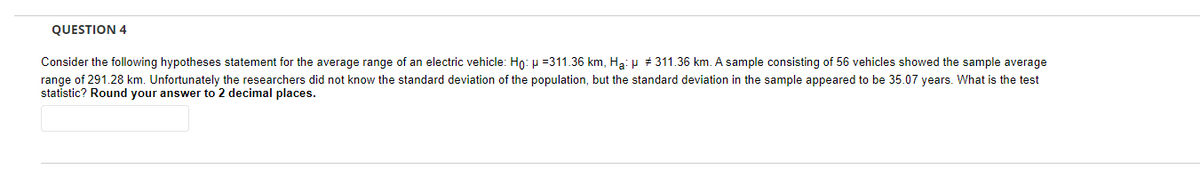 QUESTION 4
Consider the following hypotheses statement for the average range of an electric vehicle: Ho: μ =311.36 km, Ha: μ #311.36 km. A sample consisting of 56 vehicles showed the sample average
range of 291.28 km. Unfortunately the researchers did not know the standard deviation of the population, but the standard deviation in the sample appeared to be 35.07 years. What is the test
statistic? Round your answer to 2 decimal places.