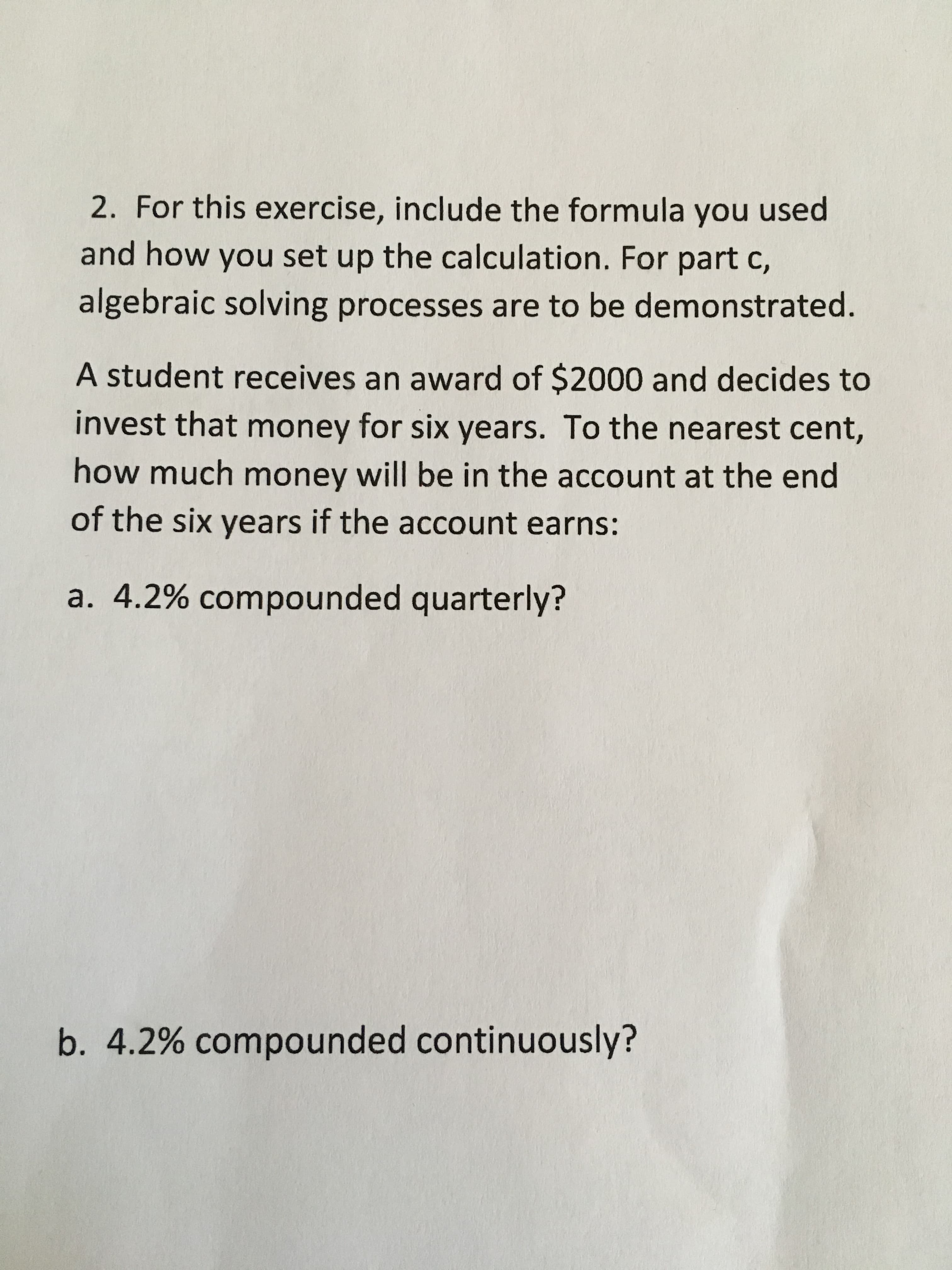 2. For this exercise, include the formula you used
and how you set up the calculation. For part c,
algebraic solving processes are to be demonstrated.
A student receives an award of $2000 and decides to
invest that money for six years. To the nearest cent,
how much money will be in the account at the end
of the six years if the account earns:
a. 4.2% compounded quarterly?
b. 4.2% compounded continuously?
