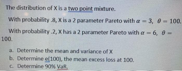 The distribution of X is a two point mixture.
With probability .8, X is a 2 parameter Pareto with a = 3, 0 = 100.
%3D
With probability .2, X has a 2 parameter Pareto with a = 6, 0 =
%3D
100.
a. Determine the mean and variance of X
b. Determine e(100), the mean excess loss at 100.
C. Determine 90% VaR.
