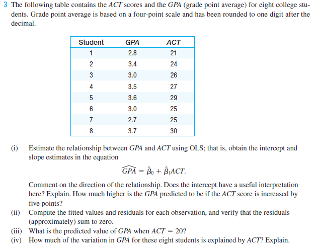 3 The following table contains the ACT scores and the GPA (grade point average) for eight college stu-
dents. Grade point average is based on a four-point scale and has been rounded to one digit after the
decimal.
Student
GPA
ACT
2.8
21
3.4
24
3
3.0
26
4
3.5
27
3.6
29
3.0
25
2.7
25
3.7
30
(i)
Estimate the relationship between GPA and ACT using OLS; that is, obtain the intercept and
slope estimates in the equation
GPÅ = Bo + BIACT.
Comment on the direction of the relationship. Does the intercept have a useful interpretation
here? Explain. How much higher is the GPA predicted to be if the ACT score is increased by
five points?
(ii) Compute the fitted values and residuals for each observation, and verify that the residuals
(approximately) sum to zero.
(iii) What is the predicted value of GPA when ACT = 20?
(iv) How much of the variation in GPA for these eight students is explained by ACT? Explain.
