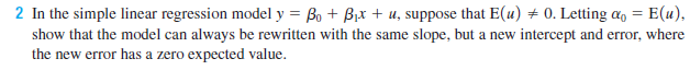 2 In the simple linear regression model y = Bo + Bjx + u, suppose that E(u) + 0. Letting a, = E(u),
show that the model can always be rewritten with the same slope, but a new intercept and error, where
the new error has a zero expected value.
