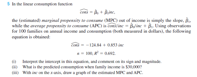 5 In the linear consumption function
cons = Bo + Binc,
the (estimated) marginal propensity to consume (MPC) out of income is simply the slope, B,
while the average propensity to consume (APC) is cons/inc = Bolinc + ßj. Using observations
for 100 families on annual income and consumption (both measured in dollars), the following
equation is obtained:
cons = -124.84 + 0.853 inc
n = 100, R? = 0.692.
(i) Interpret the intercept in this equation, and comment on its sign and magnitude.
(ii) What is the predicted consumption when family income is $30,000?
(iii) With inc on the x-axis, draw a graph of the estimated MPC and APC.
