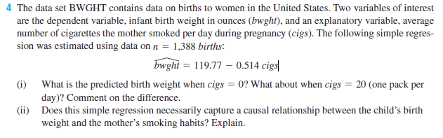 4 The data set BWGHT contains data on births to women in the United States. Two variables of interest
are the dependent variable, infant birth weight in ounces (bwght), and an explanatory variable, average
number of cigarettes the mother smoked per day during pregnancy (cigs). The following simple regres-
sion was estimated using data on n = 1,388 births:
bwght = 119.77 – 0.514 cigs|
(i) What is the predicted birth weight when cigs = 0? What about when cigs = 20 (one pack per
day)? Comment on the difference.
(ii) Does this simple regression necessarily capture a causal relationship between the child's birth
weight and the mother's smoking habits? Explain.
