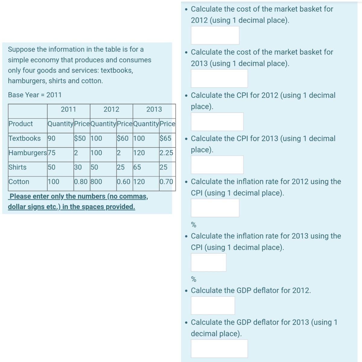 Suppose the information in the table is for a
simple economy that produces and consumes
only four goods and services: textbooks,
hamburgers, shirts and cotton.
Base Year 2011
2011
2012
2013
Product Quantity Price Quantity Price Quantity Price
Textbooks 90
$50 100 $60 100 $65
2 120
Hamburgers 75
2 100
2.25
Shirts
50
30 50
25 65
25
Cotton
100 0.80 800
0.60 120
Please enter only the numbers (no commas,
dollar signs etc.) in the spaces provided.
0.70
• Calculate the cost of the market basket for
2012 (using 1 decimal place).
• Calculate the cost of the market basket for
2013 (using 1 decimal place).
• Calculate the CPI for 2012 (using 1 decimal
place).
• Calculate the CPI for 2013 (using 1 decimal
place).
• Calculate the inflation rate for 2012 using the
CPI (using 1 decimal place).
%
• Calculate the inflation rate for 2013 using the
CPI (using 1 decimal place).
%
• Calculate the GDP deflator for 2012.
●
Calculate the GDP deflator for 2013 (using 1
decimal place).