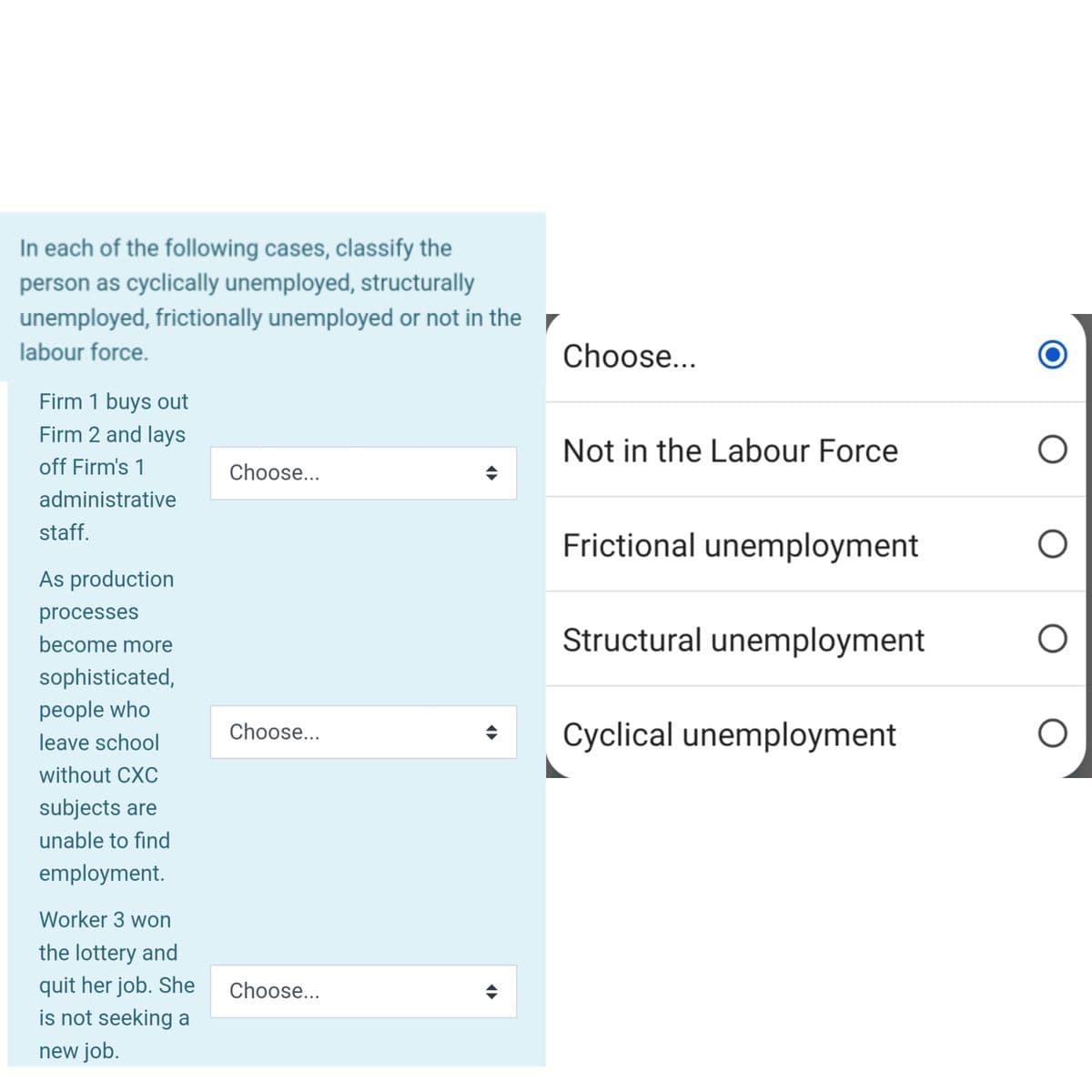 In each of the following cases, classify the
person as cyclically unemployed, structurally
unemployed, frictionally unemployed or not in the
labour force.
Firm 1 buys out
Firm 2 and lays
off Firm's 1
administrative
staff.
As production
processes
become more
sophisticated,
people who
leave school
without CXC
subjects are
unable to find
employment.
Worker 3 won
the lottery and
quit her job. She
is not seeking a
new job.
Choose...
Choose...
Choose...
(▶
Choose...
Not in the Labour Force
Frictional unemployment
Structural unemployment
Cyclical unemployment