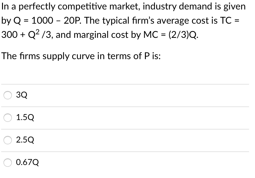 In a perfectly competitive market, industry demand is given
by Q = 1000 - 20P. The typical fırm's average cost is TC =
300 + Q? /3, and marginal cost by MC = (2/3)Q.
%3D
The firms supply curve in terms of P is:
3Q
1.5Q
2.5Q
0.67Q
