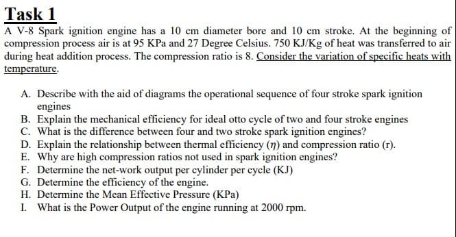 Task 1
A V-8 Spark ignition engine has a 10 cm diameter bore and 10 cm stroke. At the beginning of
compression process air is at 95 KPa and 27 Degree Celsius. 750 KJ/Kg of heat was transferred to air
during heat addition process. The compression ratio is 8. Consider the variation of specific heats with
temperature.
A. Describe with the aid of diagrams the operational sequence of four stroke spark ignition
engines
B. Explain the mechanical efficiency for ideal otto cycle of two and four stroke engines
C. What is the difference between four and two stroke spark ignition engines?
D. Explain the relationship between thermal efficiency (n) and compression ratio (r).
E. Why are high compression ratios not used in spark ignition engines?
F. Determine the net-work output per cylinder per cycle (KJ)
G. Determine the efficiency of the engine.
H. Determine the Mean Effective Pressure (KPa)
I. What is the Power Output of the engine running at 2000 rpm.