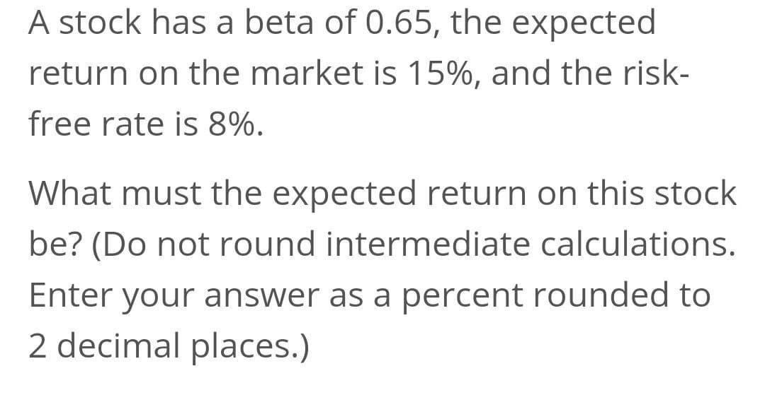 A stock has a beta of 0.65, the expected
return on the market is 15%, and the risk-
free rate is 8%.
What must the expected return on this stock
be? (Do not round intermediate calculations.
Enter your answer as a percent rounded to
2 decimal places.)
