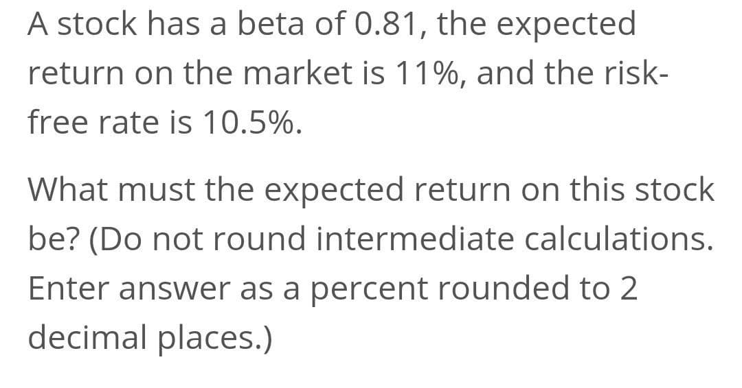 A stock has a beta of 0.81, the expected
return on the market is 11%, and the risk-
free rate is 10.5%.
What must the expected return on this stock
be? (Do not round intermediate calculations.
Enter answer as a percent rounded to 2
decimal places.)
