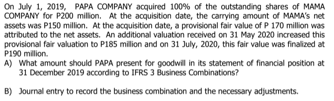 On July 1, 2019, PAPA COMPANY acquired 100% of the outstanding shares of MAMA
COMPANY for P200 million. At the acquisition date, the carrying amount of MAMA's net
assets was P150 million. At the acquisition date, a provisional fair value of P 170 million was
attributed to the net assets. An additional valuation received on 31 May 2020 increased this
provisional fair valuation to P185 million and on 31 July, 2020, this fair value was finalized at
P190 million.
A) What amount should PAPA present for goodwill in its statement of financial position at
31 December 2019 according to IFRS 3 Business Combinations?
B) Journal entry to record the business combination and the necessary adjustments.

