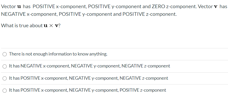 Vector u has POSITIVE x-component, POSITIVE y-component and ZERO z-component. Vector v has
NEGATIVE x-component, POSITIVE y-component and POSITIVE z-component.
What is true about u x v?
There is not enough information to know anything.
O It has NEGATIVE x-component, NEGATIVE y-component, NEGATIVE z-component
O It has POSITIVE×-component, NEGATIVE y-component, NEGATIVE z-component
It has POSITIVE x-component, NEGATIVE y-component, POSITIVE z-component
