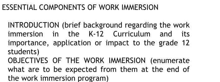 ESSENTIAL COMPONENTS OF WORK IMMERSION
INTRODUCTION (brief background regarding the work
K-12
immersion in
the
Curriculum and
its
importance, application or impact to the grade 12
students)
OBJECTIVES OF THE WORK IMMERSION (enumerate
what are to be expected from them at the end of
the work immersion program)
