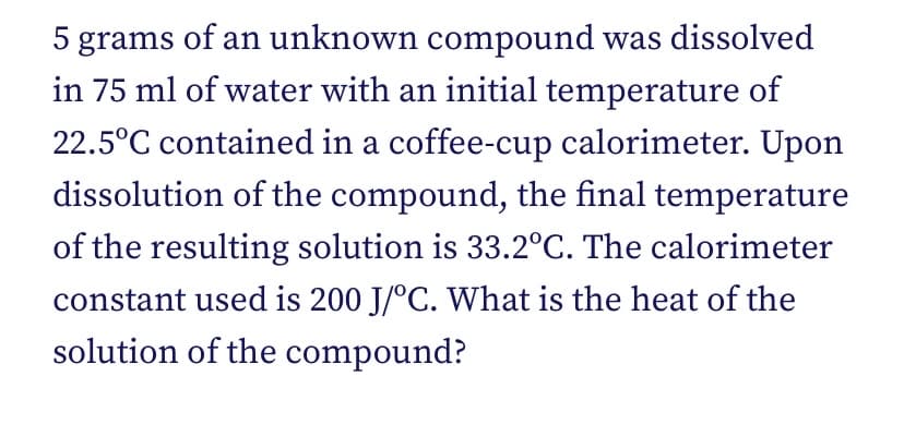 5 grams of an unknown compound was dissolved
in 75 ml of water with an initial temperature of
22.5°C contained in a coffee-cup calorimeter. Upon
dissolution of the compound, the final temperature
of the resulting solution is 33.2°C. The calorimeter
constant used is 200 J/°C. What is the heat of the
solution of the compound?
