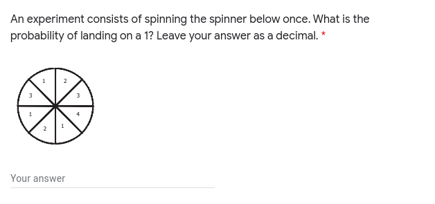 An experiment consists of spinning the spinner below once. What is the
probability of landing on a 1? Leave your answer as a decimal.
