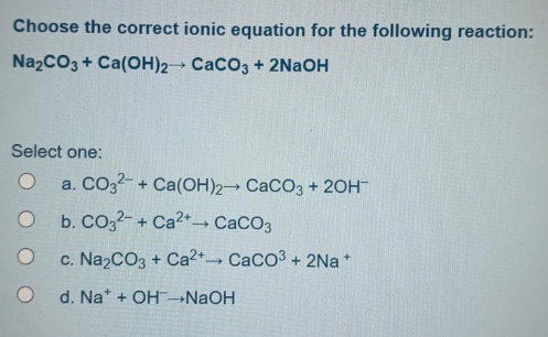 Choose the correct ionic equation for the following reaction:
NazCO3 + Ca(OH)2 CaCO3 + 2NAOH
Select one:
a. CO32- + Ca(OH)2 CaCO3 + 20H
b. Co32- + Ca2+ CaCO3
c. Na2CO3 + Ca2+ CaCo3 + 2Na *
d. Na* + OH→NAOH
