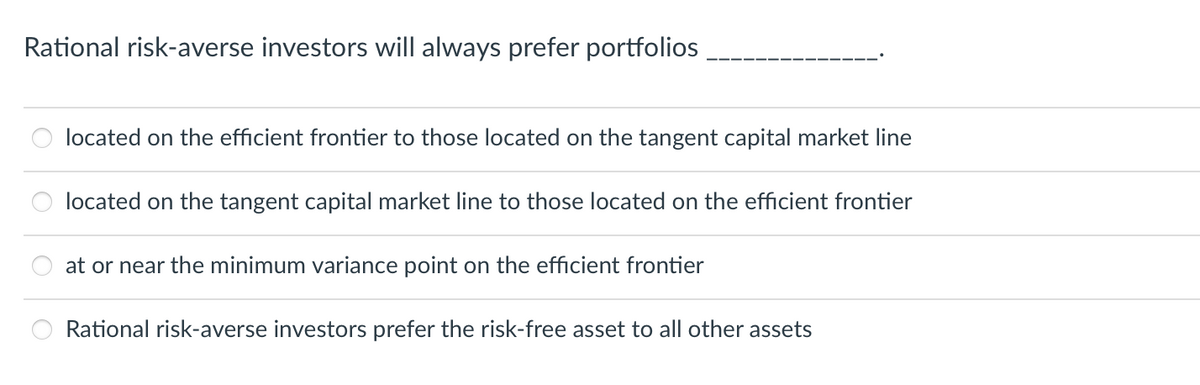 Rational risk-averse investors will always prefer portfolios
located on the efficient frontier to those located on the tangent capital market line
located on the tangent capital market line to those located on the efficient frontier
at or near the minimum variance point on the efficient frontier
Rational risk-averse investors prefer the risk-free asset to all other assets