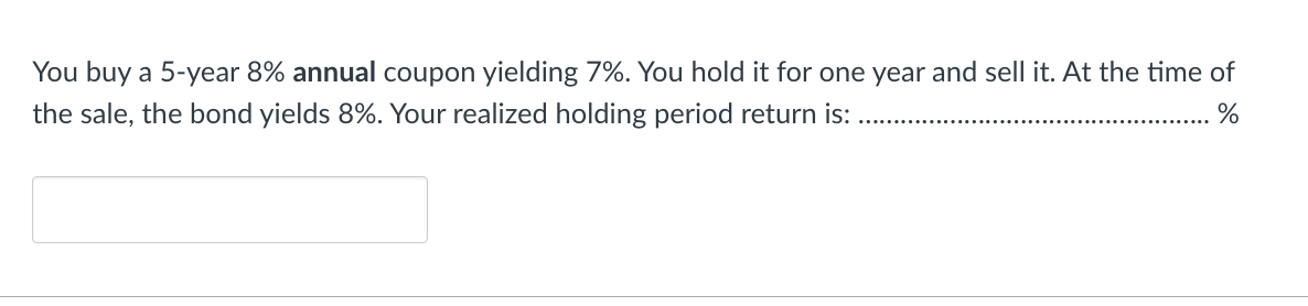 You buy a 5-year 8% annual coupon yielding 7%. You hold it for one year and sell it. At the time of
the sale, the bond yields 8%. Your realized holding period return is: .
%