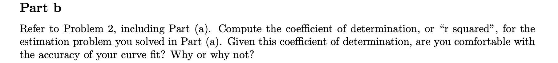 Part b
Refer to Problem 2, including Part (a). Compute the coefficient of determination, or "r squared", for the
estimation problem you solved in Part (a). Given this coefficient of determination, are you comfortable with
the accuracy of your curve fit? Why or why not?
