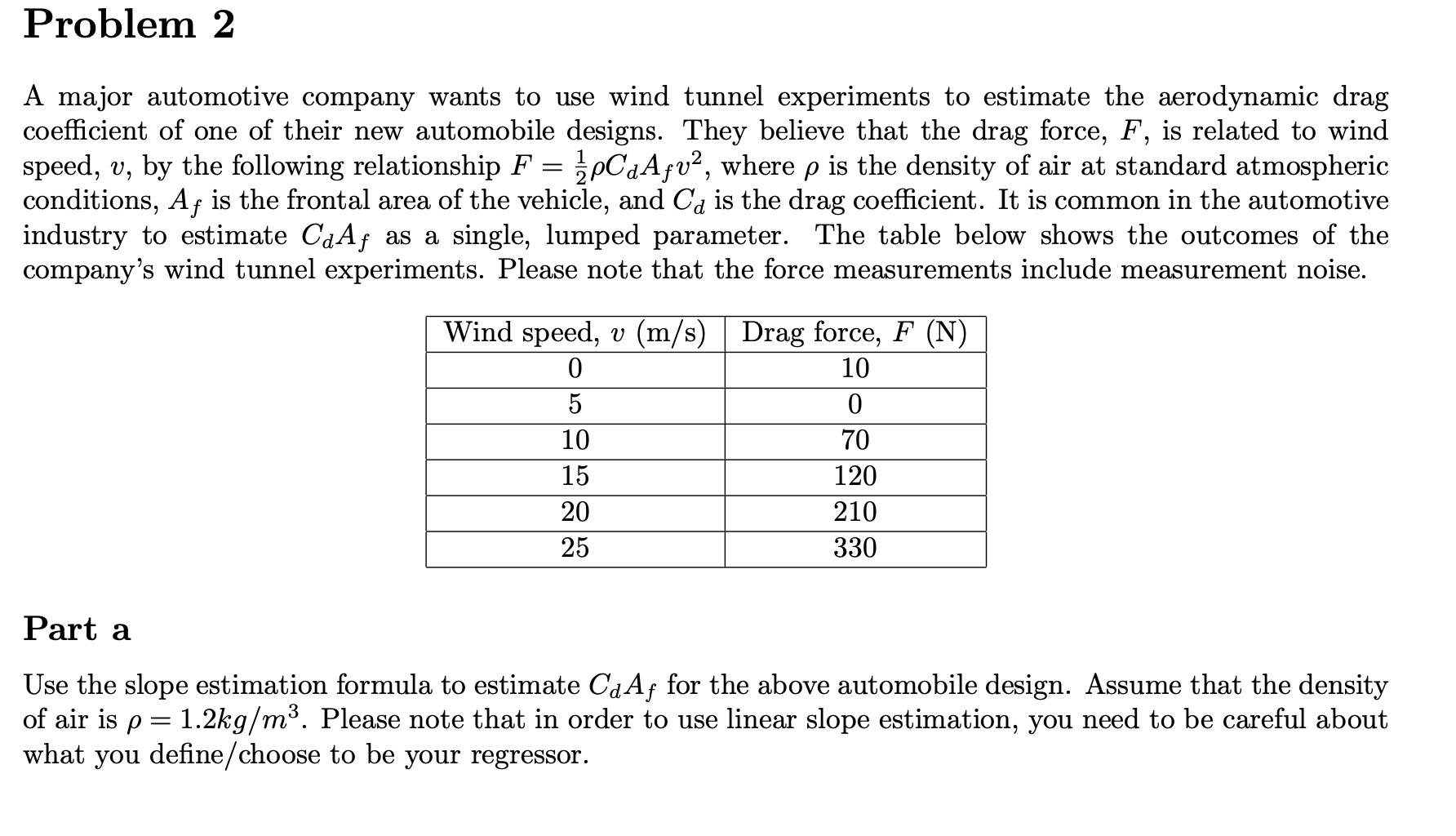 Problem 2
A major automotive company wants to use wind tunnel experiments to estimate the aerodynamic drag
coefficient of one of their new automobile designs. They believe that the drag force, F, is related to wind
speed, v, by the following relationship F = pCaAƒv², where p is the density of air at standard atmospheric
conditions, Af is the frontal area of the vehicle, and Ca is the drag coefficient. It is common in the automotive
industry to estimate CaAf as a single, lumped parameter. The table below shows the outcomes of the
company's wind tunnel experiments. Please note that the force measurements include measurement noise.
Wind speed, v (m/s) | Drag force, F (N)
10
5
10
70
15
120
20
210
25
330
Part a
Use the slope estimation formula to estimate CaAf for the above automobile design. Assume that the density
of air is p = 1.2kg/m³. Please note that in order to use linear slope estimation, you need to be careful about
what you define/choose to be your regressor.
