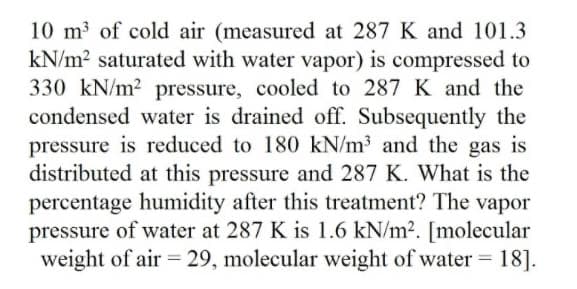 10 m of cold air (measured at 287 K and 101.3
kN/m2 saturated with water vapor) is compressed to
330 kN/m2 pressure, cooled to 287 K and the
condensed water is drained off. Subsequently the
pressure is reduced to 180 kN/m³ and the gas is
distributed at this pressure and 287 K. What is the
percentage humidity after this treatment? The vapor
pressure of water at 287 K is 1.6 kN/m². [molecular
weight of air 29, molecular weight of water 18].
%3D
