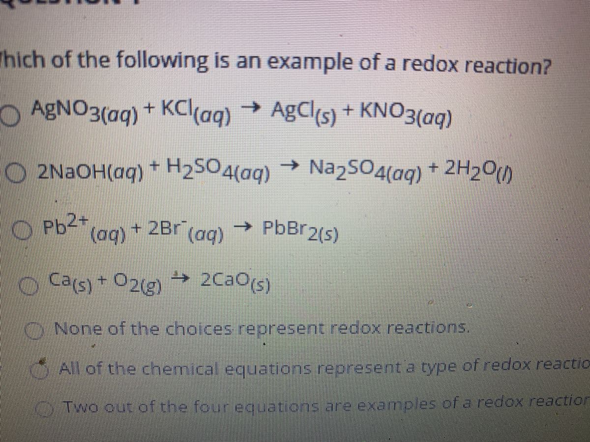 AGNO3(aq)
Thich of the following is an example of a redox reaction?
OABNO3(aq) + KC(aq) →
+KCl(aq)
→ AgCl(s) + KNO3(aq)
→ Na2SO4(ag) + 2H20)
O 2NAOH(aq) * H2SO4(aq)
O Pb2+
(ag) + 2Br (ag)
→ PbBr2(s)
Cats)+ O2(g)
»2CaO(s)
0218)
None of the cholces represent redox reactions.
All of the chemical equations represent a type cf redox reactio
TWo out of the four eguations are examples of a redox reaction
