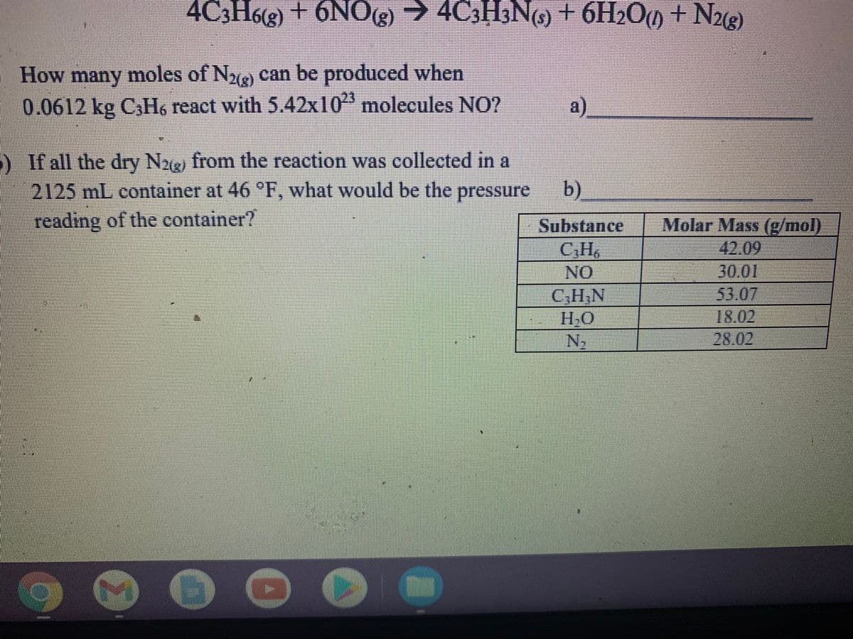 4C3H6(3) + 6NO()
) → 4C3H3NG) + 6H2O) + N3)
>
How many moles of N2) can be produced when
0.0612 kg CH6 react with 5.42x10 molecules NO?
a)
) If all the dry N26 from the reaction was collected in a
b).
2125 mL container at 46 F, what would be the pressure
reading of the container?
Molar Mass (g/mol)
Substance
C,H,
42.09
30.01
53.07
18.02
NO
C,H,N
H.O
Ny
28.02
