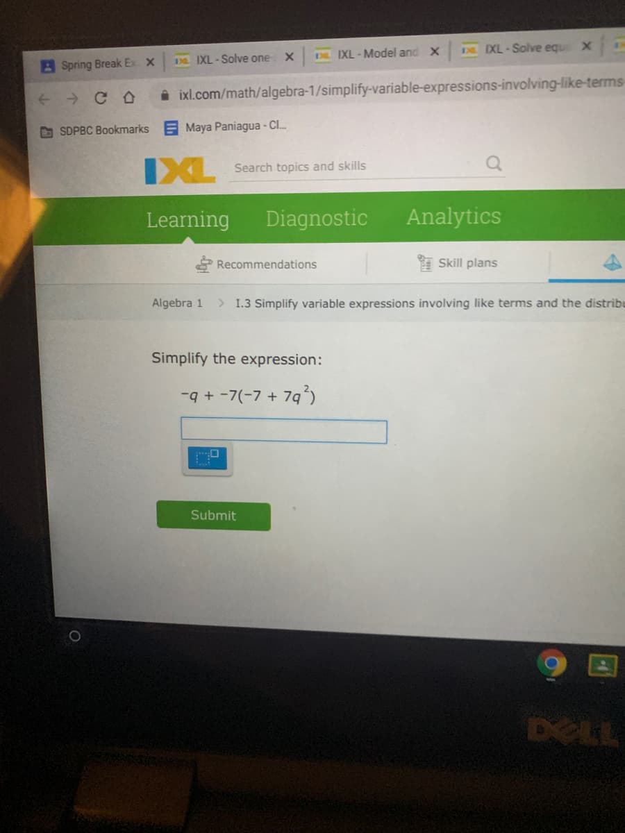 E IXL- Solve equ X
D IXL-Solve one
DL IXL - Model and X
BSpring Break Ex X
i ixl.com/math/algebra-1/simplify-variable-expressions-involving-like-terms-
O SDPBC Bookmarks
Maya Paniagua - CI.
IXL
Search topics and skills
Learning
Diagnostic
Analytics
* Recommendations
Skill plans
Algebra 1
> I.3 Simplify variable expressions involving like terms and the distribe
Simplify the expression:
-q+ -7(-7 + 79)
Submit
DELL
