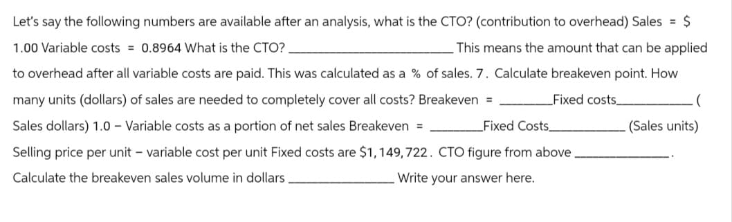 Let's say the following numbers are available after an analysis, what is the CTO? (contribution to overhead) Sales = $
1.00 Variable costs = 0.8964 What is the CTO?
This means the amount that can be applied.
to overhead after all variable costs are paid. This was calculated as a % of sales. 7. Calculate breakeven point. How
many units (dollars) of sales are needed to completely cover all costs? Breakeven =
Fixed costs_
Sales dollars) 1.0 Variable costs as a portion of net sales Breakeven =
Fixed Costs.
Selling price per unit - variable cost per unit Fixed costs are $1,149,722. CTO figure from above.
Calculate the breakeven sales volume in dollars
Write your answer here.
(Sales units)