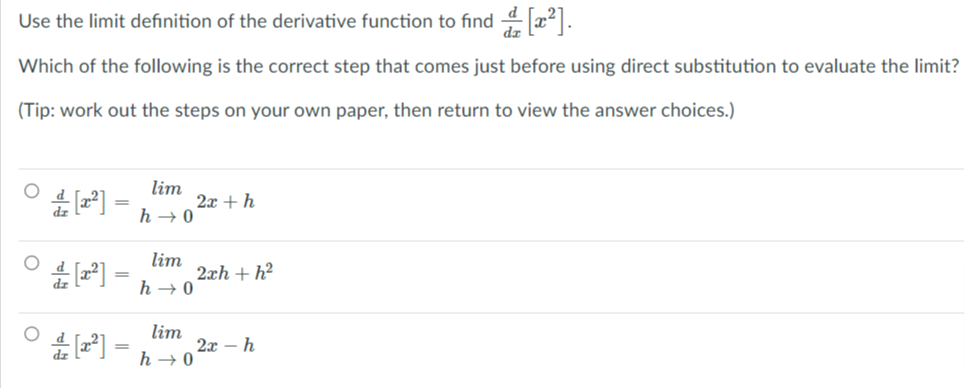 Use the limit definition of the derivative function to find 4 x2].
Which of the following is the correct step that comes just before using direct substitution to evaluate the limit?
(Tip: work out the steps on your own paper, then return to view the answer choices.)
lim
2x + h
h → 0
lim
2xh + h?
h → 0
lim
2x – h
%3D
h → 0

