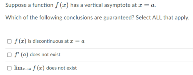 Suppose a function f (x) has a vertical asymptote at x = a.
Which of the following conclusions are guaranteed? Select ALL that apply.
O f (x) is discontinuous at æ = a
O f' (a) does not exist
limz→a ƒ (x) does not exist
