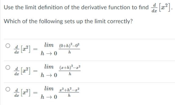 Use the limit definition of the derivative function to find 4 x2].
dz
Which of the following sets up the limit correctly?
lim (0+h)²–0²
h → 0
h
lim (z+h)²-z²
h → 0
h
lim 2+h²-z²
h → 0
h
