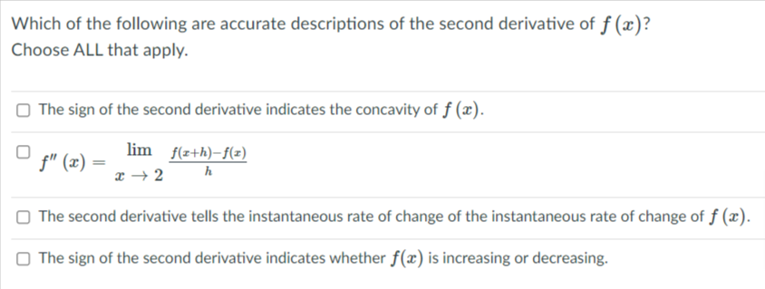 Which of the following are accurate descriptions of the second derivative of f (x)?
Choose ALL that apply.
The sign of the second derivative indicates the concavity of f (x).
lim f(z+h)-f(z)
f" (x)
h
x → 2
The second derivative tells the instantaneous rate of change of the instantaneous rate of change of f (x).
O The sign of the second derivative indicates whether f(æ) is increasing or decreasing.
