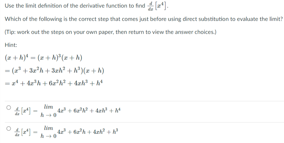 Use the limit definition of the derivative function to find 4 x*.
Which of the following is the correct step that comes just before using direct substitution to evaluate the limit?
(Tip: work out the steps on your own paper, then return to view the answer choices.)
Hint:
(x +h)* = (x + h)³(x + h)
= (x³ + 3x?h+3æh² + h³ )(x + h)
= x4 + 4x³h+ 6x²h² +4xh3 + h4
lim
423 + 6x²h² + 4xh³ + hª
h → 0
lim
4x³ + 6x²h+4xh? + h³
h → 0
