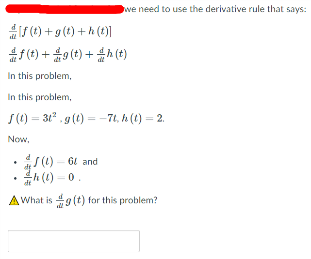 we need to use the derivative rule that says:
f (t) + g (t) + h (t)]
(t) + 9 (t) + h (t)
d
dt
In this problem,
In this problem,
f (t) = 3t2 , g (t) = -7t, h (t) = 2.
Now,
d
f (t) = 6t and
dt
h (t) = 0 .
dt
AWhat is 4g (t) for this problem?
dt
