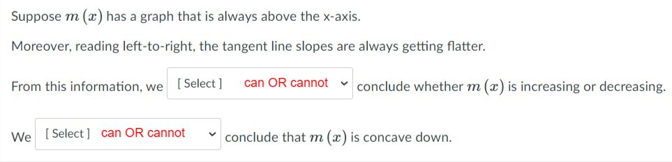 Suppose m (x) has a graph that is always above the x-axis.
Moreover, reading left-to-right, the tangent line slopes are always getting flatter.
From this information, we [ Select ]
can OR cannot
v conclude whether m (x) is increasing or decreasing.
We [ Select] can OR cannot
conclude that m (x) is concave down.
