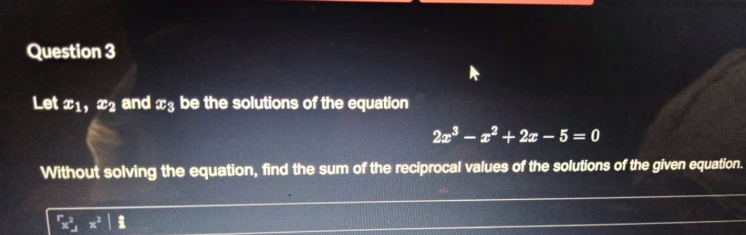 Question 3
Let 1, x2 and x3 be the solutions of the equation
2a3 - a2 + 2x – 5 = 0
Without solving the equation, find the sum of the reciprocal values of the solutions of the given equation.
