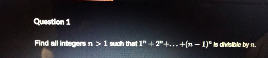 Question 1
Find all integers n >1 such that 1" +2"+...+(n – 1)" is divisible by n.
