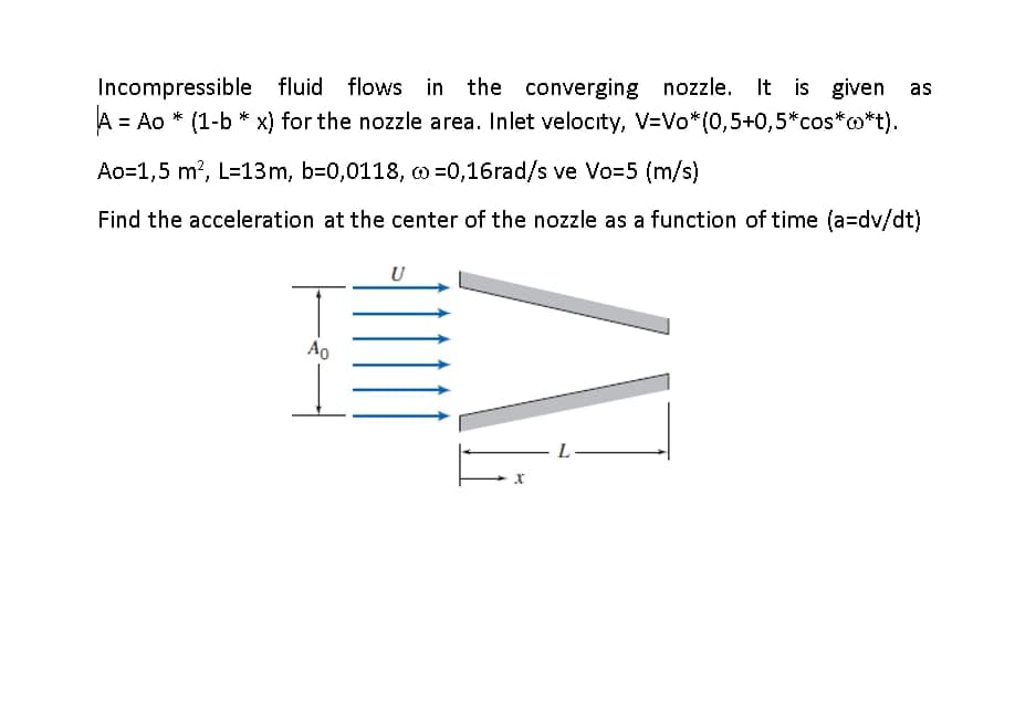 Incompressible fluid flows in the converging nozzle. It is given as
A = Ao * (1-b * x) for the nozzle area. Inlet velocity, V=Vo*(0,5+0,5*cos*o*t).
%3D
Ao=1,5 m?, L=13m, b-0,0118, w =0,16rad/s ve Vo-5 (m/s)
Find the acceleration at the center of the nozzle as a function of time (a=dv/dt)
