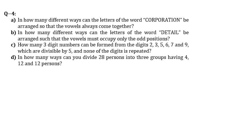 Q-4:
a) In how many different ways can the letters of the word "CORPORATION" be
arranged so that the vowels always come together?
b) In how many different ways can the letters of the word "DETAIL" be
arranged such that the vowels must occupy only the odd positions?
c) How many 3 digit numbers can be formed from the digits 2, 3, 5, 6, 7 and 9,
which are divisible by 5, and none of the digits is repeated?
d) In how many ways can you divide 28 persons into three groups having 4,
12 and 12 persons?
