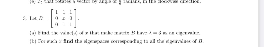 (e) T; that rotates a vector by angle of radians, in the clockwise direction.
1
1
1
3. Let B =
1
1
(a) Find the value(s) of x that make matrix B have A = 3 as an eigenvalue.
(b) For such x find the eigenspaces corresponding to all the eigenvalues of B.

