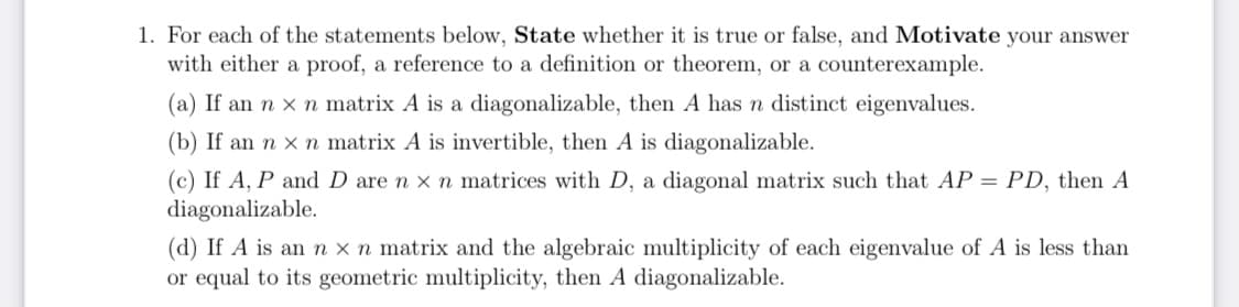 1. For each of the statements below, State whether it is true or false, and Motivate your answer
with either a proof, a reference to a definition or theorem, or a counterexample.
(a) If an n x n matrix A is a diagonalizable, then A has n distinct eigenvalues.
(b) If an n x n matrix A is invertible, then A is diagonalizable.
(c) If A, P and D are n x n matrices with D, a diagonal matrix such that AP = PD, then A
diagonalizable.
(d) If A is an n x n matrix and the algebraic multiplicity of each eigenvalue of A is less than
or equal to its geometric multiplicity, then A diagonalizable.
