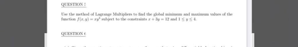 QUESTION 5
Use the method of Lagrange Multipliers to find the global minimum and maximum values of the
function f(r, y) = ry' subject to the constraints r +3y = 12 and 1 SyS 4.
QUESTION 6
