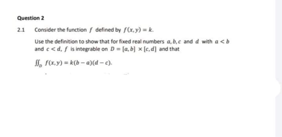 Question 2
2.1 Consider the function f defined by f(x.y) k.
Use the definition to show that for fixed real numbers a, b,c and d with a <b
and c < d, f is integrable on D = [a, b] x [c, d] and that
SI, f(x,y) = k(b – a)(d – c).
