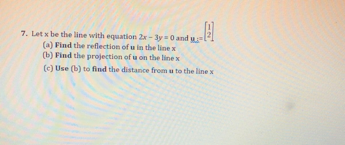 7. Let x be the line with equation 2x - 3y = 0 and u:=
(a) Find the reflection of u in the line x
(b) Find the projection of u on the line x
(c) Use (b) to find the distance from u to the line x
