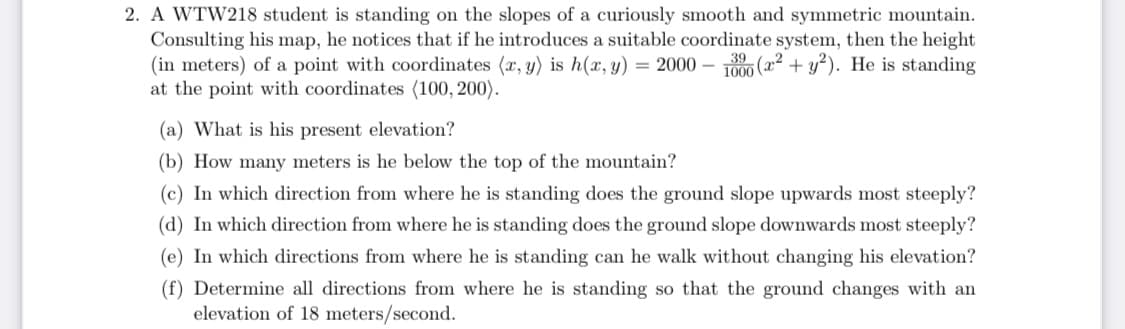 2. A WTW218 student is standing on the slopes of a curiously smooth and symmetric mountain.
Consulting his map, he notices that if he introduces a suitable coordinate system, then the height
(in meters) of a point with coordinates (x, y) is h(x, y) = 2000 – T000 (x² + y²). He is standing
at the point with coordinates (100, 200).
(a) What is his present elevation?
(b) How many meters is he below the top of the mountain?
(c) In which direction from where he is standing does the ground slope upwards most steeply?
(d) In which direction from where he is standing does the ground slope downwards most steeply?
(e) In which directions from where he is standing can he walk without changing his elevation?
(f) Determine all directions from where he is standing so that the ground changes with an
elevation of 18 meters/second.
