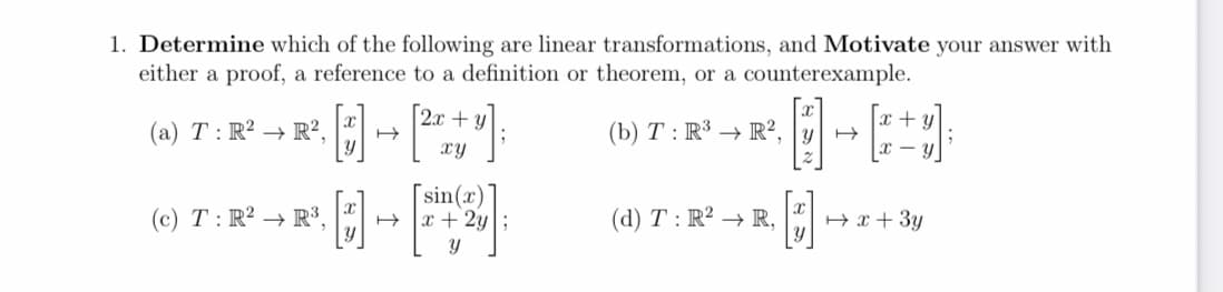 1. Determine which of the following are linear transformations, and Motivate your answer with
either a proof, a reference to a definition or theorem, or a counterexample.
2.x + y
x + y
(a) T : R² → R²,
(b) T : R³ → R²,
xy
- y
[sin(x)'
H x + 2y;
同-
(c) T : R² → R³,
(d) T : R² → R,
H x + 3y
