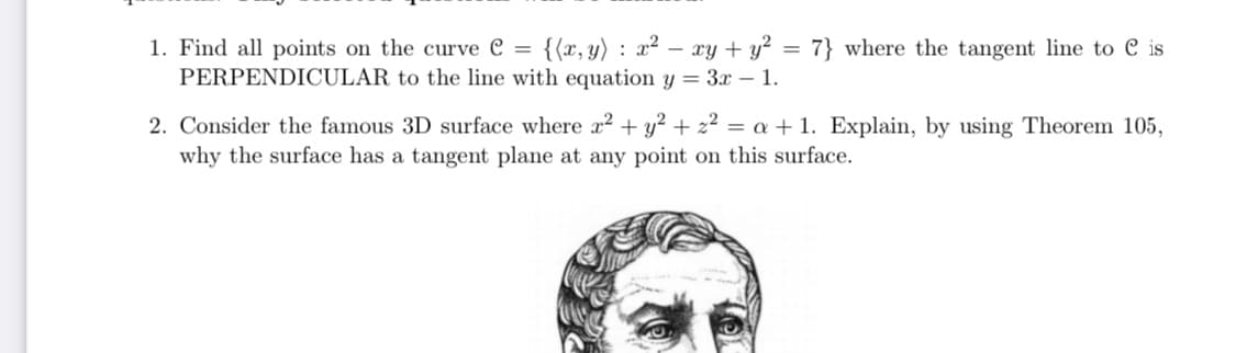 {{x, y) : x² – xy + y² = 7} where the tangent line to C is
1. Find all points on the curve C =
PERPENDICULAR to the line with equation y = 3x – 1.
2. Consider the famous 3D surface where x2 + y² + z² = a + 1. Explain, by using Theorem 105,
why the surface has a tangent plane at any point on this surface.
