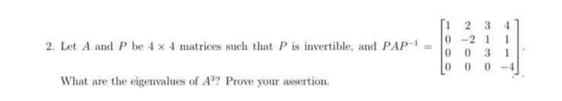 3
4
0-2 1
1
2. Let A andP be 4 x 4 matrices such that P is invertible, and PAP =
3
What are the cigenvalues of A? Prove your assertion.
2 00

